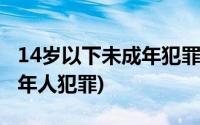 14岁以下未成年犯罪量刑标准(14岁以下未成年人犯罪)