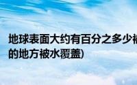 地球表面大约有百分之多少被水覆盖(地球表面有百分之多少的地方被水覆盖)