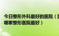 今日整形外科最好的医院（国内十大整形外科医院排名,国内哪家整形医院最好）