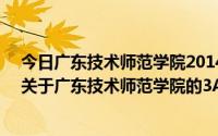 今日广东技术师范学院2014年录取分数线（2011高考生!!关于广东技术师范学院的3A校区,）