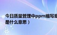 今日质量管理中ppm缩写意思是什么（在质量管理中ppm是什么意思）