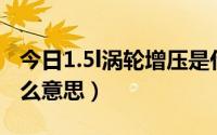 今日1.5l涡轮增压是什么意思（涡轮增压是什么意思）