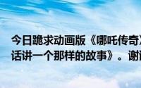 今日跪求动画版《哪吒传奇》的主题曲就是那首《讲一个神话讲一个那样的故事》。谢谢~