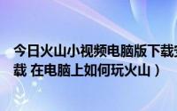 今日火山小视频电脑版下载安装（火山小视频电脑版怎么下载 在电脑上如何玩火山）