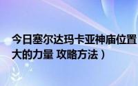 今日塞尔达玛卡亚神庙位置（塞尔达传说亚卡·玛塔神庙 巨大的力量 攻略方法）