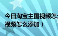 今日淘宝主图视频怎么突然没有了（淘宝主图视频怎么添加）