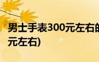 男士手表300元左右的手表推荐(男士手表300元左右)