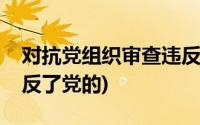 对抗党组织审查违反了党的(对抗组织审查违反了党的)