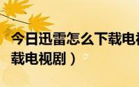 今日迅雷怎么下载电视剧打不开（迅雷怎么下载电视剧）