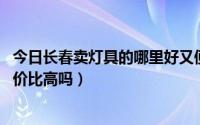 今日长春卖灯具的哪里好又便宜（长春灯具批发市场 灯具性价比高吗）