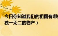 今日你知道我们的祖国有哪些独一无二的物产（祖国有哪些独一无二的物产）