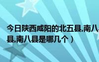 今日陕西咸阳的北五县,南八县是哪几个省（陕西咸阳的北五县,南八县是哪几个）