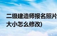 二级建造师报名照片怎么修改(二建报名图片大小怎么修改)