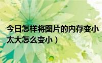 今日怎样将图片的内存变小（怎么将图片内存变小 图片内存太大怎么变小）