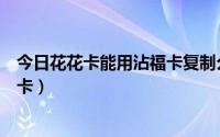 今日花花卡能用沾福卡复制么（如何用沾福卡沾好友的花花卡）