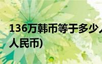 136万韩币等于多少人民币(6万韩币等于多少人民币)