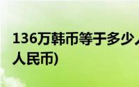 136万韩币等于多少人民币(6万韩币等于多少人民币)