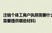 注销个体工商户执照需要什么材料(个体工商户注销营业执照需要提供哪些材料)