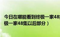 今日在哪能看到终极一家48集以后部分剧情（在哪能看到终极一家48集以后部分）