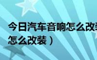 今日汽车音响怎么改装又好又便宜（汽车音响怎么改装）