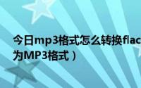 今日mp3格式怎么转换flac格式（FLAC格式如何快速转换为MP3格式）