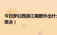 今日梦幻西游江南野外出什么高兽决（江南野外会出什么高兽决）