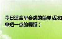 今日适合早会跳的简单活泼的舞蹈（求适合公司早会跳的简单短一点的舞蹈）