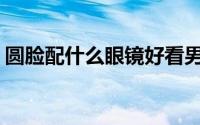 圆脸配什么眼镜好看男(圆脸配什么眼镜好看)