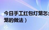 今日手工红包灯笼怎么做小学生（手工红包灯笼的做法）