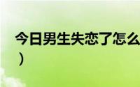 今日男生失恋了怎么办?（男人失恋了怎么办）