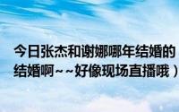 今日张杰和谢娜哪年结婚的（张杰太帅了她和谢娜啥子时候结婚啊~~好像现场直播哦）