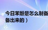 今日苯酚是怎么制备出来的?（苯酚是怎么制备出来的）