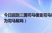 今日回到三国司马信变司马懿（回到三国里司马云信后来成为司马懿吗）