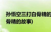 孙悟空三打白骨精的故事原文(孙悟空三打白骨精的故事)