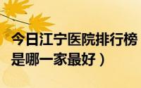 今日江宁医院排行榜（江宁镇男科比较好医院是哪一家最好）