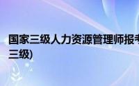 国家三级人力资源管理师报考条件(人力资源管理师报考条件三级)