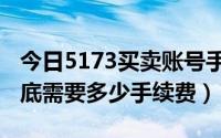 今日5173买卖账号手续费（在5173上卖号到底需要多少手续费）