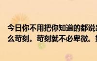 今日你不用把你知道的都说出来但是你没有朋友。你不必这么苛刻。苛刻就不必卑微。如果你很卑微那意味着什么