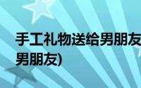 手工礼物送给男朋友不能出错(手工礼物送给男朋友)