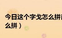 今日这个字戈怎么拼音（神戈的戈字的拼音怎么拼）