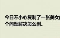 今日不小心复制了一张美女的裸照然后不知道怎么回事发了个问题解决怎么删。