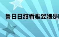 鲁日日甜看雅姿娘是咩啊(鲁日日ok1355)