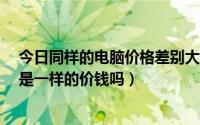 今日同样的电脑价格差别大（无论在哪 一样的电脑散件 都是一样的价钱吗）