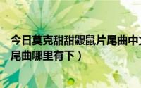 今日莫克甜甜鼹鼠片尾曲中文（莫克和甜甜国语版主题歌片尾曲哪里有下）