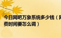 今日网吧万象系统多少钱（网吧的万象网管2004客户端的收费时间要怎么调）