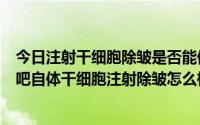 今日注射干细胞除皱是否能保持5~8年（朋友们帮忙回答下吧自体干细胞注射除皱怎么样啊）