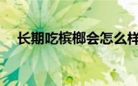 长期吃槟榔会怎么样(槟郎吃多了会怎样)