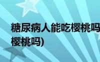 糖尿病人能吃樱桃吗百度百科(糖尿病人能吃樱桃吗)