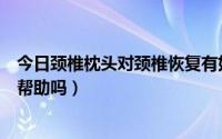 今日颈椎枕头对颈椎恢复有好处吗（颈椎康复枕对颈椎病有帮助吗）