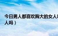 今日男人都喜欢胸大的女人吗为什么（男人都喜欢胸大的女人吗）